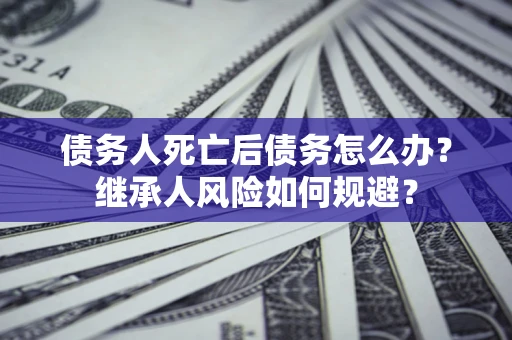 北京债务人死亡后债务怎么办？继承人风险如何规避？