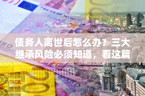 北京债务人离世后怎么办？三大继承风险必须知道，看这篇就够了